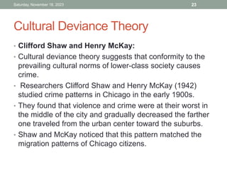 Cultural Deviance Theory
• Clifford Shaw and Henry McKay:
• Cultural deviance theory suggests that conformity to the
prevailing cultural norms of lower-class society causes
crime.
• Researchers Clifford Shaw and Henry McKay (1942)
studied crime patterns in Chicago in the early 1900s.
• They found that violence and crime were at their worst in
the middle of the city and gradually decreased the farther
one traveled from the urban center toward the suburbs.
• Shaw and McKay noticed that this pattern matched the
migration patterns of Chicago citizens.
Saturday, November 18, 2023 23
 