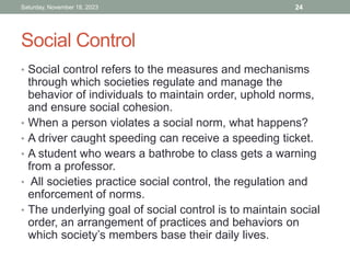 Social Control
• Social control refers to the measures and mechanisms
through which societies regulate and manage the
behavior of individuals to maintain order, uphold norms,
and ensure social cohesion.
• When a person violates a social norm, what happens?
• A driver caught speeding can receive a speeding ticket.
• A student who wears a bathrobe to class gets a warning
from a professor.
• All societies practice social control, the regulation and
enforcement of norms.
• The underlying goal of social control is to maintain social
order, an arrangement of practices and behaviors on
which society’s members base their daily lives.
Saturday, November 18, 2023 24
 