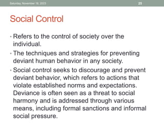 Social Control
• Refers to the control of society over the
individual.
• The techniques and strategies for preventing
deviant human behavior in any society.
• Social control seeks to discourage and prevent
deviant behavior, which refers to actions that
violate established norms and expectations.
Deviance is often seen as a threat to social
harmony and is addressed through various
means, including formal sanctions and informal
social pressure.
Saturday, November 18, 2023 25
 