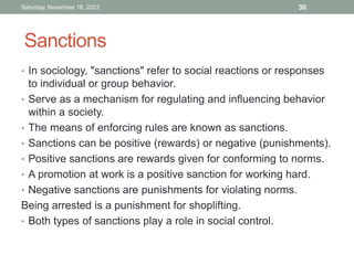 Sanctions
• In sociology, "sanctions" refer to social reactions or responses
to individual or group behavior.
• Serve as a mechanism for regulating and influencing behavior
within a society.
• The means of enforcing rules are known as sanctions.
• Sanctions can be positive (rewards) or negative (punishments).
• Positive sanctions are rewards given for conforming to norms.
• A promotion at work is a positive sanction for working hard.
• Negative sanctions are punishments for violating norms.
Being arrested is a punishment for shoplifting.
• Both types of sanctions play a role in social control.
Saturday, November 18, 2023 30
 