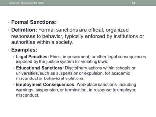 • Formal Sanctions:
• Definition: Formal sanctions are official, organized
responses to behavior, typically enforced by institutions or
authorities within a society.
• Examples:
• Legal Penalties: Fines, imprisonment, or other legal consequences
imposed by the justice system for violating laws.
• Educational Sanctions: Disciplinary actions within schools or
universities, such as suspension or expulsion, for academic
misconduct or behavioral violations.
• Employment Consequences: Workplace sanctions, including
warnings, suspension, or termination, in response to employee
misconduct.
Saturday, November 18, 2023 32
 