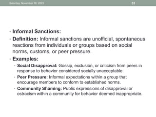 • Informal Sanctions:
• Definition: Informal sanctions are unofficial, spontaneous
reactions from individuals or groups based on social
norms, customs, or peer pressure.
• Examples:
• Social Disapproval: Gossip, exclusion, or criticism from peers in
response to behavior considered socially unacceptable.
• Peer Pressure: Informal expectations within a group that
encourage members to conform to established norms.
• Community Shaming: Public expressions of disapproval or
ostracism within a community for behavior deemed inappropriate.
Saturday, November 18, 2023 33
 