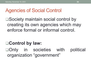 Agencies of Social Control
Society maintain social control by
creating its own agencies which may
enforce formal or informal control.
Control by law:
Only in societies with political
organization “government”
Saturday, November 18, 2023 34
 