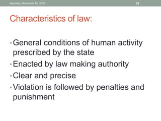 Characteristics of law:
•General conditions of human activity
prescribed by the state
•Enacted by law making authority
•Clear and precise
•Violation is followed by penalties and
punishment
Saturday, November 18, 2023 35
 