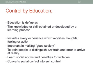 Control by Education;
• Education is define as
• The knowledge or skill obtained or developed by a
learning process
• Includes every experience which modifies thoughts,
feeling or action
• Important in making “good society”
• To train people to distinguish b/w truth and error to arrive
at reality.
• Learn social norms and penalties for violation
• Converts social control into self control
Saturday, November 18, 2023 37
 