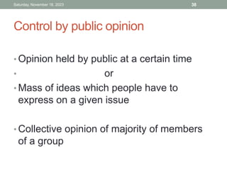 Control by public opinion
• Opinion held by public at a certain time
• or
• Mass of ideas which people have to
express on a given issue
• Collective opinion of majority of members
of a group
Saturday, November 18, 2023 38
 