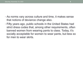 • As norms vary across culture and time, it makes sense
that notions of deviance change also.
• Fifty years ago, public schools in the United States had
strict dress codes that, among other requirements, often
banned women from wearing pants to class. Today, it’s
socially acceptable for women to wear pants, but less so
for men to wear skirts.
Saturday, November 18, 2023 5
 