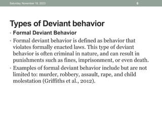 Types of Deviant behavior
• Formal Deviant Behavior
• Formal deviant behavior is defined as behavior that
violates formally enacted laws. This type of deviant
behavior is often criminal in nature, and can result in
punishments such as fines, imprisonment, or even death.
• Examples of formal deviant behavior include but are not
limited to: murder, robbery, assault, rape, and child
molestation (Griffiths et al., 2012).
Saturday, November 18, 2023 6
 