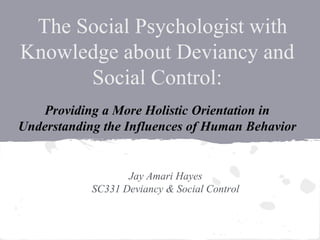 The Social Psychologist with
Knowledge about Deviancy and
Social Control:
Jay Amari Hayes
SC331 Deviancy & Social Control
Providing a More Holistic Orientation in
Understanding the Influences of Human Behavior
 