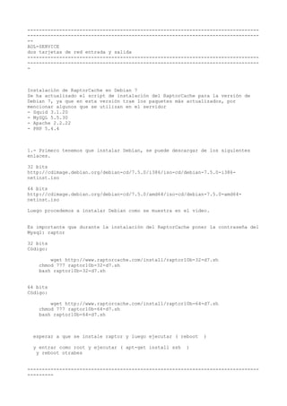 -------------------------------------------------------------------------------- 
-------------------------------------------------------------------------------- 
-- 
ADL-SERVICE 
dos tarjetas de red entrada y salida 
-------------------------------------------------------------------------------- 
-------------------------------------------------------------------------------- 
- 
Instalación de RaptorCache en Debian 7 
Se ha actualizado el script de instalación del RaptorCache para la versión de 
Debian 7, ya que en esta versión trae los paquetes más actualizados, por 
mencionar algunos que se utilizan en el servidor 
- Squid 3.1.20 
- MySQL 5.5.30 
- Apache 2.2.22 
- PHP 5.4.4 
1.- Primero tenemos que instalar Debían, se puede descargar de los siguientes 
enlaces. 
32 bits 
http://cdimage.debian.org/debian-cd/7.5.0/i386/iso-cd/debian-7.5.0-i386- 
netinst.iso 
64 bits 
http://cdimage.debian.org/debian-cd/7.5.0/amd64/iso-cd/debian-7.5.0-amd64- 
netinst.iso 
Luego procedemos a instalar Debian como se muestra en el video. 
Es importante que durante la instalación del RaptorCache poner la contraseña del 
Mysql: raptor 
32 bits 
Código: 
wget http://www.raptorcache.com/install/raptor10b-32-d7.sh 
chmod 777 raptor10b-32-d7.sh 
bash raptor10b-32-d7.sh 
64 bits 
Código: 
wget http://www.raptorcache.com/install/raptor10b-64-d7.sh 
chmod 777 raptor10b-64-d7.sh 
bash raptor10b-64-d7.sh 
esperar a que se instale raptor y luego ejecutar ( reboot ) 
y entrar como root y ejecutar ( apt-get install ssh ) 
y reboot otrabes 
-------------------------------------------------------------------------------- 
--------- 
 