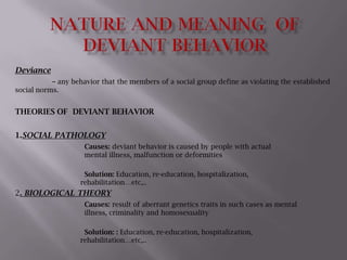 NATURE AND MEANING  OF DEVIANT BEHAVIOR Deviance – any behavior that the members of a social group define as violating the established social norms. THEORIES OF  DEVIANT BEHAVIOR 1.SOCIAL PATHOLOGY Causes: deviant behavior is caused by people with actual 				mental illness, malfunction or deformities Solution: Education, re-education, hospitalization, 				               rehabilitation…etc,.. 2. BIOLOGICAL THEORY Causes: result of aberrant genetics traits in such cases as mental 			illness, criminality and homosexuality 	Solution: : Education, re-education, hospitalization, 				               rehabilitation…etc,.. 