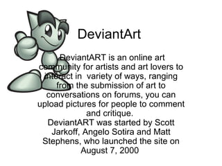 DeviantArt  DeviantART is an online art community for artists and art lovers to interact in  variety of ways, ranging from the submission of art to conversations on forums, you can upload pictures for people to comment and critique.  DeviantART was started by Scott Jarkoff, Angelo Sotira and Matt Stephens, who launched the site on August 7, 2000  