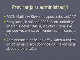 Previranja u administraciji 2003. Matthew Stevens napušta deviantART Zbog kasnijih sukoba 2005. Scott Jarkoff je otjeran s deviantARTa, a Sotira uzima sve zasluge vezane uz osnivanje i administraciju dA Administracija briše Jarkoffov video u kojem on objašnjava svoj doprinos dA, nakon čega slijede brojne tužbe  