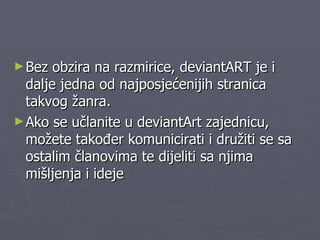 Bez obzira na razmirice, deviantART je i dalje jedna od najposjećenijih stranica takvog žanra.  Ako se učlanite u deviantArt zajednicu, možete također komunicirati i družiti se sa ostalim članovima te dijeliti sa njima mišljenja i ideje 