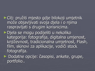 Cilj: pružiti mjesto gdje bilokoji umjetnik može objavljivati svoja djela i o njima raspravljati s drugim korisnicima.  Djela se mogu podijeliti u nekoliko kategorija: fotografija, digitalna umjenost, književnost, tradicionalna umjetnost, Flash, film, skinovi za aplikacije, vodiči stock fotografija.  Dodatne opcije: časopisi, ankete, grupe, portfolio.. 