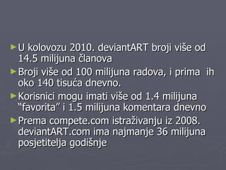 U kolovozu 2010. deviantART broji više od 14.5 milijuna članova Broji više od 100 milijuna radova, i prima  ih oko 140 tisuća dnevno. Korisnici mogu imati više od 1.4 milijuna “favorita” i 1.5 milijuna komentara dnevno Prema compete.com istraživanju iz 2008. deviantART.com ima najmanje 36 milijuna posjetitelja godišnje 