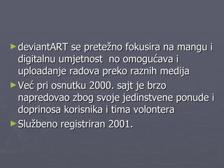 deviantART se pretežno fokusira na mangu i digitalnu umjetnost  no omogućava i uploadanje radova preko raznih medija Već pri osnutku 2000. sajt je brzo napredovao zbog svoje jedinstvene ponude i doprinosa korisnika i tima volontera  Službeno registriran 2001. 