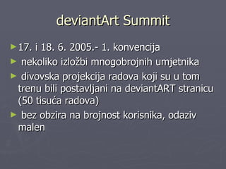 deviantArt Summit 17. i 18. 6. 2005.- 1. konvencija  nekoliko izložbi mnogobrojnih umjetnika divovska projekcija radova koji su u tom trenu bili postavljani na deviantART stranicu (50 tisuća radova) bez obzira na brojnost korisnika, odaziv malen 