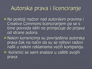 Autorska prava i licenciranje Ne postoji nadzor nad autorskim pravima i Creative Commons licenciranjem pa se s time povreda istih ne primjećuje do prijave od strane autora.  Nekim korisnicima su povrijeđena autorska prava čak na način da su se njihovi radovi našli u nekim reklamama većih kompanija. Korisnici se sami snalaze u zaštiti svojih prava 