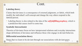 Cont.
Labeling theory
Claims that deviance is a consequence of external judgments, or labels, which both
modify the individual’s self-concept and change the way others respond to the
labeled person.
• Labeling theory is also related to the idea of the self-fulfilling prophecy, which is
a prediction that causes itself to come true.
Symbolic Interactionist
Theories of deviance focus on how interpersonal relations and everyday interactions
shape definitions of deviance and influence those who engage in deviant behavior.
Differential association theory
States that we learn to be deviant through our associations with deviant peers.4/6/2016Racheal 10
 
