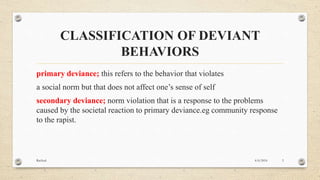 CLASSIFICATION OF DEVIANT
BEHAVIORS
primary deviance; this refers to the behavior that violates
a social norm but that does not affect one’s sense of self
secondary deviance; norm violation that is a response to the problems
caused by the societal reaction to primary deviance.eg community response
to the rapist.
4/6/2016Racheal 3
 