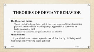 THEORIES OF DEVIANT BEHAVIOR
The Biological theory
These try to link biological factors with deviant behavior such as Some studies link
physical characteristics to delinquency. Aggression is connected to
factors present at birth
No decisive evidence that any personality traits are inherited
Functionalists
Argue that deviance serves a positive social function by clarifying moral
boundaries and promoting social cohesion
4/6/2016Racheal 6
 