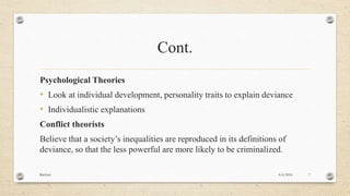 Cont.
Psychological Theories
• Look at individual development, personality traits to explain deviance
• Individualistic explanations
Conflict theorists
Believe that a society’s inequalities are reproduced in its definitions of
deviance, so that the less powerful are more likely to be criminalized.
4/6/2016Racheal 7
 