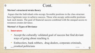 Cont.
Merton’s structural strain theory
Argues that the Individuals who occupy favorable positions in the class structure
have legitimate ways to achieve success. Those who occupy unfavorable positions
lack such means. The goal of financial success combined with the unequal access to
resources creates deviance.
Merton’s 4 Types of Deviance
1. Innovators:
• Accept the culturally validated goal of success but find deviant
ways of going about reaching it.
• Embezzlers, bank robbers, drug dealers, corporate criminals,
crooked politicians 4/6/2016Racheal 8
 