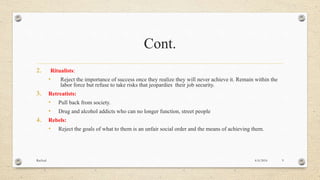 Cont.
2. Ritualists:
• Reject the importance of success once they realize they will never achieve it. Remain within the
labor force but refuse to take risks that jeopardies their job security.
3. Retreatists:
• Pull back from society.
• Drug and alcohol addicts who can no longer function, street people
4. Rebels:
• Reject the goals of what to them is an unfair social order and the means of achieving them.
4/6/2016Racheal 9
 