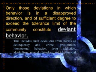 Only those deviations in which
behavior is in a disapproved
direction, and of sufficient degree to
exceed the tolerance limit of the
community constitute deviant
behavior.
– This includes such deviations from norms as
delinquency and crime, prostitution,
homosexual behavior, drug addiction,
alcoholism, mental disorders, suicide, marital
and family maladjustment, etc.
 