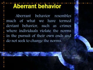 Aberrant behavior
Aberrant behavior resembles
much of what we have termed
deviant behavior, such as crimes
where individuals violate the norms
in the pursuit of their own ends and
do not seek to change the norms.
 