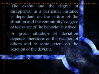 { The extent and the degree of
disapproval in a particular instance
is dependent on the nature of the
situation and the community’s degree
of tolerance of the behavior involved.
{ A given situation of deviation
depends, therefore, on the reaction of
others and to some extent on the
reaction of the deviant.
 