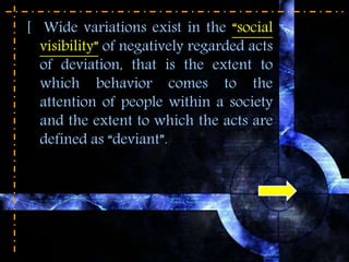[ Wide variations exist in the “social
visibility” of negatively regarded acts
of deviation, that is the extent to
which behavior comes to the
attention of people within a society
and the extent to which the acts are
defined as “deviant”.
 