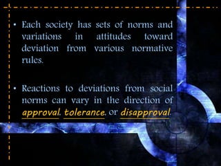• Each society has sets of norms and
variations in attitudes toward
deviation from various normative
rules.
• Reactions to deviations from social
norms can vary in the direction of
approval, tolerance, or disapproval.
 