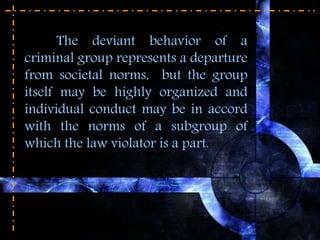 The deviant behavior of a
criminal group represents a departure
from societal norms, but the group
itself may be highly organized and
individual conduct may be in accord
with the norms of a subgroup of
which the law violator is a part.
 