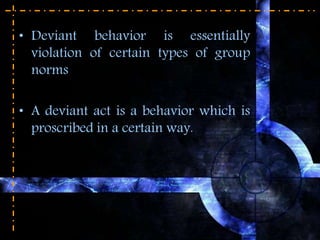 • Deviant behavior is essentially
violation of certain types of group
norms
• A deviant act is a behavior which is
proscribed in a certain way.
 