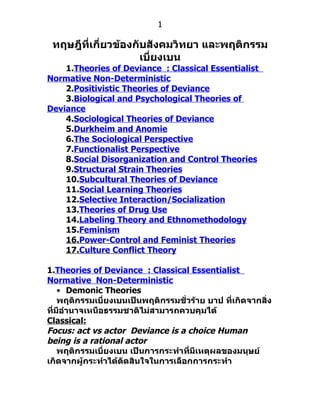 1

 ทฤษฎีทเกี่ยวข้องกับสังคมวิทยา และพฤติกรรม
       ี่
                   เบี่ยงเบน
    1.Theories of Deviance : Classical Essentialist
Normative Non-Deterministic
    2.Positivistic Theories of Deviance
    3.Biological and Psychological Theories of
Deviance
    4.Sociological Theories of Deviance
    5.Durkheim and Anomie
    6.The Sociological Perspective
    7.Functionalist Perspective
    8.Social Disorganization and Control Theories
    9.Structural Strain Theories
    10.Subcultural Theories of Deviance
    11.Social Learning Theories
    12.Selective Interaction/Socialization
    13.Theories of Drug Use
    14.Labeling Theory and Ethnomethodology
    15.Feminism
    16.Power-Control and Feminist Theories
    17.Culture Conflict Theory

1.Theories of Deviance : Classical Essentialist
Normative Non-Deterministic
    • Demonic Theories
    พฤติกรรมเบี่ยงเบนเป็นพฤติกรรมชั่วร้าย บาป ที่เกิดจากสิ่ง
ที่มีอำานาจเหนือธรรมชาติไม่สามารถควบคุมได้
Classical:
Focus: act vs actor Deviance is a choice Human
being is a rational actor
    พฤติกรรมเบี่ยงเบน เป็นการกระทำาที่มีเหตุผลของมนุษย์
เกิดจากผู้กระทำาได้ตัดสินใจในการเลือกการกระทำา
 