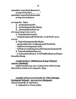 10

บุคคลมีความผูกพันกับสังคมมาก
    อาชญากรรมเกิดน้อย
บุคคลมีความผูกพันกับสังคมน้อย
    อาชญากรรมเกิดมาก

ความผูกพัน ได้แก่
     1. ผูกพันต่อครอบครัว
     2. ผูกพันต่อชุมชนที่อาศัยอยู่
     3. ผูกพันต่อสังคมโดยรวม
ประกอบอาชญากรรม เพราะ
     1. ไม่ผูกพันต่อครอบครัว
     - ครอบครัวอยู่แบบตัวใครตัวมัน หาเช้ากินคำ่า ฐานะ
ยากจน
     2. ไม่ผูกพันต่อชุมชนที่อาศัยอยู่
     - ชุมชนแออัด มีความเป็นอยู่แบบตัวใครตัวมัน
     - ไม่มีกิจกรรมในชุมชนร่วมกัน
     - วัดไม่สามารถเป็นศูนย์รวมจิตใจของคนในชุมชนได้
     3. ไม่ผูกพันต่อสังคมโดยรวม
     - การอพยพย้ายถิ่นฐาน ทำาให้ไม่รู้สึกเป็นส่วนหนึ่งของ
สังคมที่อาศัยอยู่

     ทฤษฎีกลุ่มชักนำา (Reference Group Theory)
แฮสเคล (Haskell)
     พฤติกรรมเบี่ยงเบน และ อาชญากรรม เกิดจากกลุ่ม
ชักนำาให้กระทำาผิด อาทิ ครอบครัว เพื่อน



     ทฤษฎีนิเวศวิทยาแห่งสำานักชิคาโก (The Chicago
Ecological School) ของเบอร์เกส (Burgess)
เมืองแบ่งออกเป็น 5 เขตใหญ่ ๆ
     1. จุดศูนย์กลาง ใจกลางเมือง
 