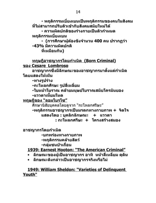 14

           - พฤติกรรมเบี่ยงเบนเป็นพฤติกรรมของคนในสังคม
    ที่ไม่สามารถปรับตัวเข้ากับสังคมสมัยใหม่ได้
           - ความผิดปกติของร่างกายเป็นตัวกำาหนด
    พฤติกรรมเบี่ยงเบน
           - (การศึกษาผู้ต้องขังจำานวน 400 คน ปรากฏว่า
    -43% มีความผิดปกติ
           ที่เหมือนกัน)

    ทฤษฎีอาชญากรโดยกำาเนิด (Born Criminal)
ของ Cesare Lombroso
    อาชญากรซึ่งมีลักษณะของอาชญากรมาตั้งแต่กำาเนิด
โดยแสดงให้เห็น
    -ทางรูปร่าง
    -กะโหลกศีรษะ รูปสี่เหลี่ยม
    -ใบหน้าโบราณ คล้ายมนุษย์โบราณสมัยโครมันยอง
    -แววตาเหี้ยมโหด
ทฤษฎีของ “ลอมโบรโซ”
    ศึกษำนิสัยบุคคลโดยดูจำก “กะโหลกศรีษะ”
    -พฤติกรรมอาชญากรเป็นมรดกทางกายภาพ + จิตใจ
         แสดงโดย : บุคลิกลักษณะ + แววตา
                 : กะโหลกศรีษะ + โครงสร้างสมอง

อาชญากรโดยกำาเนิด
        -บกพร่องทางกายภาพ
        -พฤติกรรมคล้ายสัตว์
        -กลุ่มชนป่าเถื่อน
  1939: Earnest Hooton: "The American Criminal”
  • ลักษณะของผู้เป็นอาชญากร อาทิ หน้าสี่เหลี่ยม ดุดัน
  • ลักษณะดังกล่าวเป็นอาชญากรจริงหรือไม่

  1949: William Sheldon: "Varieties of Delinquent
Youth"
 