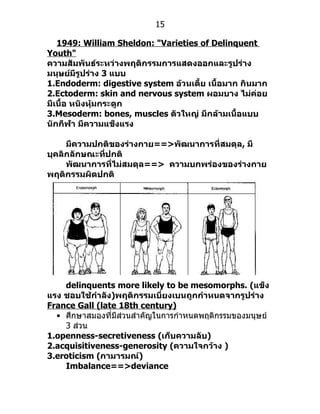15

   1949: William Sheldon: "Varieties of Delinquent
Youth"
ความสัมพันธ์ระหว่างพฤติกรรมการแสดงออกและรูปร่าง
มนุษย์มีรูปร่าง 3 แบบ
1.Endoderm: digestive system อ้วนเตี้ย เนื้อมาก กินมาก
2.Ectoderm: skin and nervous system ผอมบาง ไม่ค่อย
มีเนื้อ หนังหุ้มกระดูก
3.Mesoderm: bones, muscles ตัวใหญ่ มีกล้ามเนื้อแบบ
นักกีฬา มีความแข็งแรง

     มีความปกติของร่างกาย==>พัฒนาการที่สมดุล, มี
บุคลิกลักษณะที่ปกติ
     พัฒนาการที่ไม่สมดุล==> ความบกพร่องของร่างกาย
พฤติกรรมผิดปกติ




    delinquents more likely to be mesomorphs. (แข็ง
แรง ชอบใช้กำาลัง)พฤติกรรมเบี่ยงเบนถูกกำาหนดจากรูปร่าง
France Gall (late 18th century)
  • ศึกษำสมองที่มีส่วนสำำคัญในกำรกำำหนดพฤติกรรมของมนุษย์
    3 ส่วน
1.openness-secretiveness (เก็บความลับ)
2.acquisitiveness-generosity (ความใจกว้าง )
3.eroticism (กามารมณ์)
    Imbalance==>deviance
 