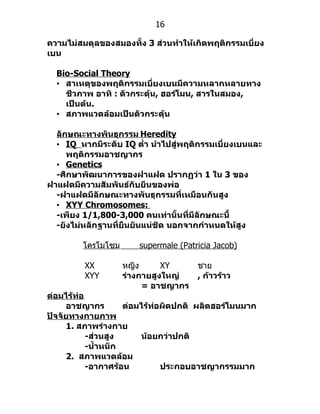 16

ความไม่สมดุลของสมองทั้ง 3 ส่วนทำาให้เกิดพฤติกรรมเบี่ยง
เบน

  Bio-Social Theory
  • สาเหตุของพฤติกรรมเบี่ยงเบนมีความหลากหลายทาง
    ชีวภาพ อาทิ : ตัวกระตุ้น, ฮอร์โมน, สารในสมอง,
    เป็นต้น.
  • สภาพแวดล้อมเป็นตัวกระตุ้น

  ลักษณะทางพันธุกรรม Heredity
  • IQ หากมีระดับ IQ ตำ่า นำาไปสู่พฤติกรรมเบี่ยงเบนและ
     พฤติกรรมอาชญากร
  • Genetics
  -ศึกษาพัฒนาการของฝาแฝด ปรากฏว่า 1 ใน 3 ของ
ฝาแฝดมีความสัมพันธ์กับยีนของพ่อ
  -ฝาแฝดมีลักษณะทางพันธุกรรมที่เหมือนกันสูง
  • XYY Chromosomes:
  -เพียง 1/1,800-3,000 คนเท่านั้นที่มีลักษณะนี้
  -ยังไม่หลักฐานที่ยืนยันแน่ชัด นอกจากกำาหนดให้สูง

         โครโมโซม      supermale (Patricia Jacob)

         XX         หญิง      XY      ชำย
         XYY        ร่างกายสูงใหญ่    , ก้าวร้าว
                         = อาชญากร
ต่อมไร้ท่อ
     อาชญากร         ต่อมไร้ท่อผิดปกติ ผลิตฮอร์โมนมาก
ปัจจัยทางกายภาพ
     1. สภาพร่างกาย
           -ส่วนสูง      น้อยกว่าปกติ
           -นำ้าหนัก
     2. สภาพแวดล้อม
           -อากาศร้อน          ประกอบอาชญากรรมมาก
 