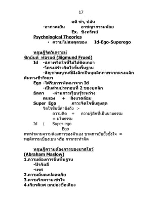 17

                      คดี ฆ่า, ปล้น
         -อากาศเย็น        อาชญากรรมน้อย
                      Ex. ชิงทรัพย์
     Psychological Theories
           • ความไม่สมดุลของ       Id-Ego-Superego

     ทฤษฎีจิตวิเคราะห์
ซิกมันต์ ฟอรยด์ (Sigmund Frued)
     Id -สภาพจิตใจที่ไม่ได้ขัดเกลา
          -โครงสร้างจิตใจขั้นพื้นฐาน
          -สัญชาตญานที่ฝังลึกเป็นบุคลิกภาพจากแรงผลัก
ดันทางชีววิทยา
     Ego -ได้รับการพัฒนาจาก Id
          -เป็นส่วนประกอบที่ 2 ของบุคลิก
     อัตตา      -ผ่านการเรียนรู้ระหว่าง
          ตนเอง        + สิ่งแวดล้อม
     Super Ego               ภาวะจิตใจขั้นสูงสุด
          จิตใจขั้นนี้คำำนึงถึง :-
                ควำมคิด +          ควำมรู้สึกที่เป็นนำมธรรม
                = มโนธรรม
     Id 〈       Super ego
                       Ego
กระทำำตำมควำมต้องกำรของตัวเอง ขำดกำรยับยั้งชั่งใจ =
พฤติกรรมเบี่ยงเบน หรือ กำรกระทำำผิด

     ทฤษฎีความต้องการของมาสโลว์
(Abraham Maslow)
1.ความต้องการขั้นพื้นฐาน
     -ปัจจัยสี่
     -เพศ
2.ความมั่นคงปลอดภัย
3.ความรักความเข้าใจ
4.เกียรติยศ ยกย่องชื่อเสียง
 