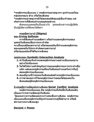 19

*พฤติกรรมเบี่ยงเบน / พฤติกรรมอาชญากร ถูกกำาหนดโดย
กลุ่มคนรอบๆ ข้าง หรือโดยสังคม
*พฤติกรรมอาชญากรมิใช่คุณสมบัติของผู้เป็นเจ้าของ แต่
เกิดจากการที่สังคมกำาหนดบุคคลต่างๆ
      สังคมมองบุคคลนั้นเป็นอย่ำงไร บุคคลดังกล่ำวจะปฏิบัติดัง
นั้นปฏิบัติตำมที่สังคมได้ตีตรำ

     ทฤษฎีตราบาป (Stigma)
ของ Erving Goftman
     การที่สังคมกำาหนดตีตรา หรือกำาหนดพฤติกรรมของ
บุคคลในสังคมเป็นการกระทำาผิด
จะเปรียบเสมือนตราบาป หรือรอยมลทินที่กำาหนดพฤติกรรม
ของบุคคลนั้นให้กระทำาผิดตามตราบาป
หรือรอยมลทินที่ได้รับจากสังคม

จุดอ่อนของ Symbolic-Interaction Analysis
   1. ทำาไมสังคมจึงกำาหนดพฤติกรรมบางอย่างเบี่ยงเบนบาง
      อย่างไม่เบี่ยงเบน
   2. ไม่ได้ให้ความสำาคัญกับการมองพฤติกรรมการกระทำาเป็น
      หลัก แต่มองพฤติกรรมที่คนในสังคมกำาหนดในการรับรู้
      ต่อพฤติกรรมเบี่ยงเบน
   3. สมมติฐานที่ว่าทุกคนในสังคมต่อต้านพฤติกรรมเบี่ยงเบน
   4. การขาดผลการวิจัยพฤติกรรมการตอบโต้ของคนใน
      สังคมต่อผู้มีพฤติกรรมเบี่ยงเบน

3.ทฤษฎีความขัดแย้งทางสังคม Social Conflict Analysis
      พฤติกรรมเบี่ยงเบน คือ พฤติกรรมที่เกิดขึ้นในสังคมอัน
เนื่องมาจากความขัดแย้งในสังคม
 โดยเฉพาะความขัดแย้งระหว่างชนชั้นทางสังคม พฤติกรรม
เบี่ยงเบนเป็นพฤติกรรมที่ถูกกำาหนดจากผู้ที่มีอำานาจ หรือมี
สถานภาพทางสังคมสูง

Deviant + Power
 