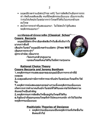 2

  • มนุษย์มีเจตจำำนงอิสระ(Free will) ในกำรตัดสินใจเลือกกำรกระ
    ทำำ คิดถึงผลดีผลเสีย คนที่มีพฤติกรรมเบียงเบน เนื่องจำกเห็น
                                           ่
    ว่ำก่อให้เกิดประโยชน์มำกกว่ำโทษที่ได้รับไม่เกรงกลัวบท
    ลงโทษ
  • สนใจกำรกระทำำที่แสดงออกมำ ไม่ได้สนใจ“ผู้ทแสดง ี่
    พฤติกรรมออกมำ”

    แนวคิดของสำานักคลาสสิค (Classical School)ของ
Cesare Baccaria
    มนุษย์มีอิสระที่จะเลือกตัดสินใจในสิ่งที่เห็นว่าได้ประโยชน์
มากกว่าสิ่งที่
เสียประโยชน์“มนุษย์มีเจตจำานงอิสระ (Free Will) ในการ
เลือกการกระทำา”
ผู้กระทำาผิด เนื่องจาก
           -ไม่เกรงกลัวกฎหมาย
           -บทลงโทษที่เคยได้รับไม่มีความรุนแรง

     Rational Choice Theory
Cesare Beccaria and Jeremy Bentham
١.พฤติกรรมการแสดงออกของมนุษย์เป็นการกระทำาที่มี
เหตุผล
2.เหตุผลดังกล่าวมีการพิจารณาถึงประโยชน์และโทษที่จะได้
รับ
٣.พฤติการณ์แสดงออกทุกอย่างรวมทั้งพฤติกรรมเบี่ยงเบน
เกิดจากการคำานวณถึงประโยชน์ที่ได้รับและก่อให้เกิดความ
พึงพอใจเป็นสำาคัญ
٤.พฤติกรรมการตัดสินใจขึ้นอยู่กับโทษที่ได้รับ
٥.รัฐมีหน้าที่ออกบทลงโทษที่ทำาให้คนเกรงกลัว ทำาให้ไม่เกิด
พฤติกรรมเบี่ยงเบน

           Positivistic Theories of Deviance
            • พฤติกรรมเบี่ยงเบนเป็นพฤติกรรมที่เกิดขึ้นใน
               สังคมทั่วไป
 