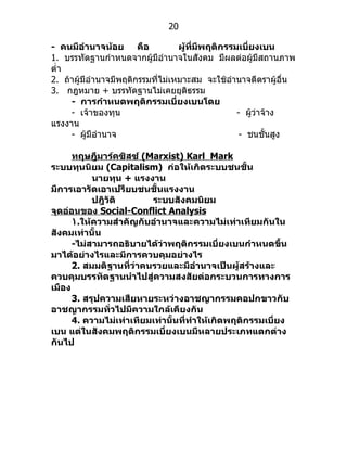 20

- คนมีอำานาจน้อย คือ               ผู้ที่มีพฤติกรรมเบี่ยงเบน
1. บรรทัดฐำนกำำหนดจำกผู้มีอำำนำจในสังคม มีผลต่อผู้มีสถำนภำพ
ตำ่ำ
2. ถ้ำผู้มีอำำนำจมีพฤติกรรมที่ไม่เหมำะสม จะใช้อำำนำจตีตรำผู้อื่น
3. กฎหมำย + บรรทัดฐำนไม่เคยยุติธรรม
     - การกำาหนดพฤติกรรมเบี่ยงเบนโดย
     - เจ้ำของทุน                                  - ผูว่ำจ้ำง
                                                       ้
แรงงำน
     - ผู้มีอำำนำจ                                  - ชนชั้นสูง

      ทฤษฎีมาร์คซิสซ์ (Marxist) Karl Mark
ระบบทุนนิยม (Capitalism) ก่อให้เกิดระบบชนชั้น
           นายทุน + แรงงาน
มีการเอารัดเอาเปรียบชนชั้นแรงงาน
           ปฎิวัติ       ระบบสังคมนิยม
จุดอ่อนของ Social-Conflict Analysis
      ١.ให้ความสำาคัญกับอำานาจและความไม่เท่าเทียมกันใน
สังคมเท่านั้น
      -ไม่สามารถอธิบายได้ว่าพฤติกรรมเบี่ยงเบนกำาหนดขึ้น
มาได้อย่างไรและมีการควบคุมอย่างไร
      2. สมมติฐานที่ว่าคนรวยและมีอำานาจเป็นผู้สร้างและ
ควบคุมบรรทัดฐานนำาไปสู่ความสงสัยต่อกระบวนการทางการ
เมือง
      3. สรุปความเสียหายระหว่างอาชญากรรมคอปกขาวกับ
อาชญากรรมทั่วไปมีความใกล้เคียงกัน
      4. ความไม่เท่าเทียมเท่านั้นที่ทำาให้เกิดพฤติกรรมเบี่ยง
เบน แต่ในสังคมพฤติกรรมเบี่ยงเบนมีหลายประเภทแตกต่าง
กันไป
 