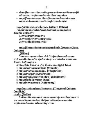6

  • เรียนรู้ในการละเมิดบรรทัดฐานของสังคม แต่ต้องการผู้ที่
    สนับสนุนว่าพฤติกรรมดังกล่าวมีความถูกต้อง
  • ทฤษฎีวัฒนธรรมรอง เรียนรู้วัฒนธรรมที่แตกต่างของ
    กลุ่มจากสังคม และยอมรับพฤติกรรมดังกล่าว

   ทฤษฎีค่านิยมของชนชั้นกลาง (Albert Cohen)
   -วัฒนธรรมรองก่อให้เกิดพฤติกรรมเบี่ยงเบนมักจะมี
ลักษณะ 3 ประการ
      1.ความสามารถรอบด้าน
      2.การแสวงหาความสุขชั่วแล่น
      3.ความเป็นอิสระของกลุ่ม

       ทฤษฎีลักษณะวัฒนธรรมของชนชั้นตำ่า (Lower –Class
Culture)
        (Miller)
       วัฒนธรรมของชนชั้นตำ่าที่นำาไปสู่พฤติกรรมเบี่ยงเบน
อาทิ การเป็นนักเลงโต ยุ่งเกี่ยวกับสุรา ยาเสพติด ชอบความ
ตื่นเต้น ยึดโชคชะตา
    ค่านิยมที่ชนชั้นกลาง หรือ ชั้นล่างชอบปฏิบัติ ได้แก่
    1. ชอบหาความลำาบากใส่ตัว (Trouble)
    2. ชอบความรุนแรงและดุดัน (Toughness)
    3. ชอบความโอ่อ่า (Smartness)
    4. ชอบความตื่นเต้นหวาดเสียว (Excitement)
    5. ชอบเชื่อถือโชคชะตา (Fate)
    6. ชอบปกครองตัวเอง (Autonomy)

  ทฤษฎีความขัดแย้งทางวัฒนธรรม (Theory of Culture
Conflicts)
เชลลิน (Sellin)
    ในสังคมมีความแตกต่างของหลายกลุ่ม และมีความหลาก
หลายของวัฒนธรรมซึ่งนำาไปสู่ความขัดแย้งและการเกิด
พฤติกรรมเบี่ยงเบน หรือ อาชญากรรม
 