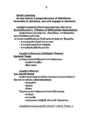 8


  Social Learning
  As one learns a preponderance of definitions
favorable to deviance, one will engage in deviance.

   ทฤษฎีความแตกต่างในการคบหาสมาคม หรือ ความ
สัมพันธ์ที่แตกต่าง (Theory of Differential Association)
     พฤติกรรมทางอาชญากร เรียนรู้โดย: การติดต่อกัน
อย่างใกล้ชิดภายในกลุ่ม
ความประพฤติที่แสดงมาในลักษณะอาชญากร ขึ้นอยู่กับ
     - ความแตกต่างในช่วงระยะเวลา
     - ความสมำ่าเสมอในการติดต่อ
     - ความสัมพันธ์ซึ่งกันและกัน

    ทฤษฎีการเลียนแบบ (Imitaion Theory)
Garbriel Trade
    อาชญากรรมเกิดขึ้นเพราะการเลียนแบบ
         -พฤติกรรมผู้อื่น
         -สื่อมวลชน

     ทฤษฎีการขัดเกลา
ของ David Matzd
     พฤติกรรมอาชญากรเกิดจากขาดกระบวนการในการ
ขัดเกลาทางสังคม (Socialization)
         -ครอบครัว
         -ชุมชน
         -สังคม
     โดยกระบวนการขัดเกลาทำาหน้าที่ถ่ายทอด
         -ค่านิยม
         -ความเชื่อ
         -แบบแผนการปฏิบัติ ประเพณี วัฒนธรรม

    ทฤษฏีพันธกรรมของเฮอร์ชิ (Hirschi ‘s Bond Theory )
 