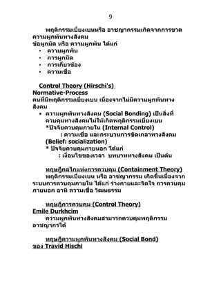 9

     พฤติกรรมเบี่ยงเบนหรือ อาชญากรรมเกิดจากการขาด
ความผูกพันทางสังคม
ข้อผูกมัด หรือ ความผูกพัน ได้แก่
   • ความผูกพัน
   • การผูกมัด
   • การเกี่ยวข้อง
   • ความเชื่อ

   Control Theory (Hirschi's)
Normative-Process
คนที่มีพฤติกรรมเบี่ยงเบน เนื่องจากไม่มีความผูกพันทาง
สังคม
   • ความผูกพันทางสังคม (Social Bonding) เป็นสิ่งที่
     ควบคุมทางสังคมไม่ให้เกิดพฤติกรรมเบี่ยงเบน
     *ปัจจัยควบคุมภายใน (Internal Control)
           : ความเชื่อ และกระบวนการขัดเกลาทางสังคม
     (Belief: socialization)
     * ปัจจัยควบคุมภายนอก ได้แก่
          : เงื่อนไขของเวลา บทบาททางสังคม เป็นต้น

    ทฤษฎีกลไกแห่งการควบคุม (Containment Theory)
    พฤติกรรมเบี่ยงเบน หรือ อาชญากรรม เกิดขึ้นเนื่องจาก
ระบบการควบคุมภายใน ได้แก่ ร่างกายและจิตใจ การควบคุม
ภายนอก อาทิ ความเชื่อ วัฒนธรรม

    ทฤษฎีการควบคุม (Control Theory)
Emile Durkhcim
    ความผูกพันทางสังคมสามารถควบคุมพฤติกรรม
อาชญากรได้

    ทฤษฎีความผูกพันทางสังคม (Social Bond)
ของ Travid Hischi
 