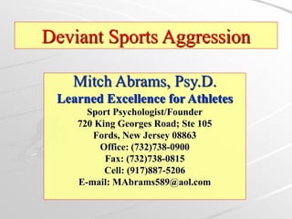 Mitch Abrams, Psy.D.
Learned Excellence for Athletes
Sport Psychologist/Founder
720 King Georges Road; Ste 105
Fords, New Jersey 08863
Office: (732)738-0900
Fax: (732)738-0815
Cell: (917)887-5206
E-mail: MAbrams589@aol.com
Deviant Sports Aggression
 