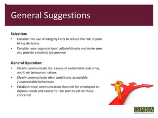General Suggestions
Selection:
•   Consider the use of Integrity tests to reduce the risk of poor
    hiring decisions.
•   Consider your organisational culture/climate and make sure
    you provide a realistic job preview.


General Operation:
•   Clearly communicate the causes of undesirable outcomes,
    and their temporary nature.
•   Clearly communicate what constitutes acceptable
    /unacceptable behaviours.
•   Establish more communication channels for employees to
    express needs and concerns – be seen to act on those
    concerns!
 